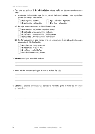 Ficha de avaliação diagnóstica
42 Editável e fotocopiável © Texto | 100% CN | 7.o
ano
1. Para cada um dos itens de 1.1 a 1.3, seleciona a única opção que completa corretamente a
frase.
1.1 As reservas de lítio em Portugal são das maiores da Europa e a sexta a nível mundial. Os
países com maiores reservas são…
(A) a Argentina e a China. (C) a Austrália e a Argentina.
(B) a Argentina e a Austrália. (D) o Chile e a Austrália.
1.2 Portugal apresenta reservas de lítio maiores do que…
(A) a Argentina e os Estados Unidos da América.
(B) os Estados Unidos da América e o Brasil.
(C) os Estados Unidos da América e o Zimbabwe.
(D) os Estados Unidos da América e a Austrália.
1.3 Em Portugal, existem, pelo menos, 12 áreas consideradas de elevado potencial para a
exploração de lítio, localizadas…
(A) no Centro e no Norte do País.
(B) no Centro e no Sul do País.
(C) no Norte e no Sul do País.
(D) no Noroeste e Centro do País.
2. Refere as aplicações do lítio em Portugal.
____________________________________________________________________________________________
____________________________________________________________________________________________
3. Indica três das principais aplicações de lítio, no mundo, até 2017.
____________________________________________________________________________________________
____________________________________________________________________________________________
____________________________________________________________________________________________
4. Comenta a seguinte afirmação: «As populações residentes junto às minas de lítio estão
preocupadas.»
____________________________________________________________________________________________
____________________________________________________________________________________________
____________________________________________________________________________________________
____________________________________________________________________________________________
 