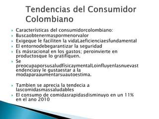  Características del consumidorcolombiano:
 Buscaobtenermaspormenorvalor
 Exigeque le faciliten la vidaLaeficienciaesfundamental
 El entornodebegarantizar la seguridad
 Es másracional en los gastos; peroinvierte en
productosque lo gratifiquen.
 Se
preocupaporsusaludfísicaymentalLoinfluyenlasnuevast
endenciasy le gustaestar a la
modaparaaumentarsuautoestima.
 Tambien se aprecia la tendecia a
lascomidasmassaludables
 El consumo de comidasrapidasdisminuyo en un 11%
en el ano 2010
 