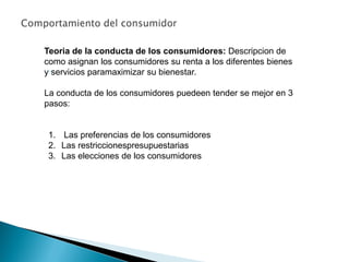 ●
Teoria de la conducta de los consumidores: Descripcion de
como asignan los consumidores su renta a los diferentes bienes
y servicios paramaximizar su bienestar.
La conducta de los consumidores puedeen tender se mejor en 3
pasos:
1. Las preferencias de los consumidores
2. Las restriccionespresupuestarias
3. Las elecciones de los consumidores
 