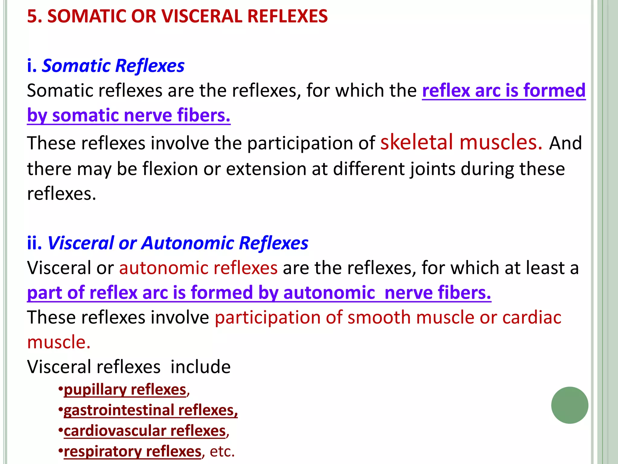 5. SOMATIC OR VISCERAL REFLEXES
i. Somatic Reflexes
Somatic reflexes are the reflexes, for which the reflex arc is formed
by somatic nerve fibers.
These reflexes involve the participation of skeletal muscles. And
there may be flexion or extension at different joints during these
reflexes.
ii. Visceral or Autonomic Reflexes
Visceral or autonomic reflexes are the reflexes, for which at least a
part of reflex arc is formed by autonomic nerve fibers.
These reflexes involve participation of smooth muscle or cardiac
muscle.
Visceral reflexes include
•pupillary reflexes,
•gastrointestinal reflexes,
•cardiovascular reflexes,
•respiratory reflexes, etc.
 