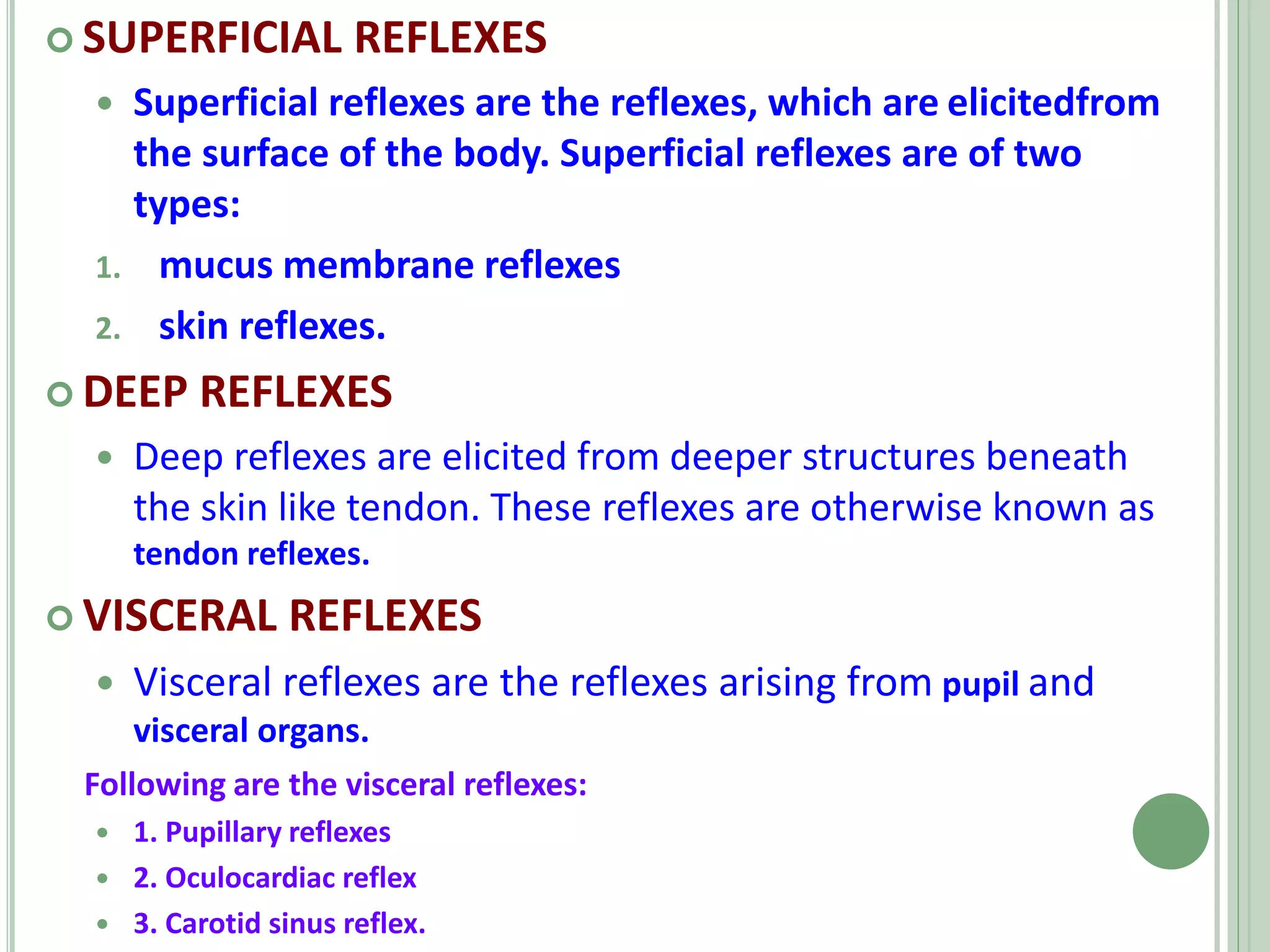  SUPERFICIAL REFLEXES
 Superficial reflexes are the reflexes, which are elicitedfrom
the surface of the body. Superficial reflexes are of two
types:
1. mucus membrane reflexes
2. skin reflexes.
 DEEP REFLEXES
 Deep reflexes are elicited from deeper structures beneath
the skin like tendon. These reflexes are otherwise known as
tendon reflexes.
 VISCERAL REFLEXES
 Visceral reflexes are the reflexes arising from pupil and
visceral organs.
Following are the visceral reflexes:
 1. Pupillary reflexes
 2. Oculocardiac reflex
 3. Carotid sinus reflex.
 