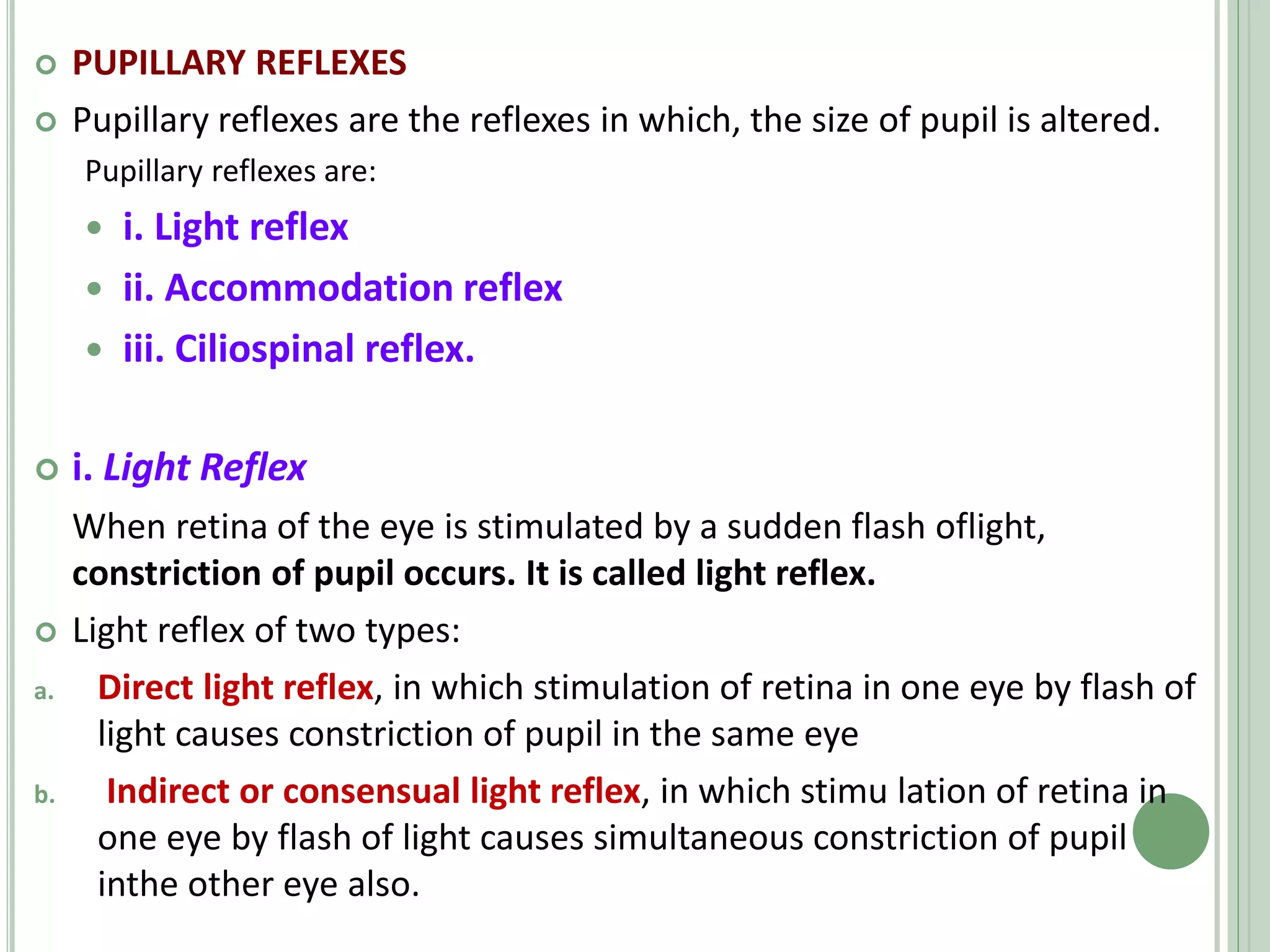  PUPILLARY REFLEXES
 Pupillary reflexes are the reflexes in which, the size of pupil is altered.
Pupillary reflexes are:
 i. Light reflex
 ii. Accommodation reflex
 iii. Ciliospinal reflex.
 i. Light Reflex
When retina of the eye is stimulated by a sudden flash oflight,
constriction of pupil occurs. It is called light reflex.
 Light reflex of two types:
a. Direct light reflex, in which stimulation of retina in one eye by flash of
light causes constriction of pupil in the same eye
b. Indirect or consensual light reflex, in which stimu lation of retina in
one eye by flash of light causes simultaneous constriction of pupil
inthe other eye also.
 