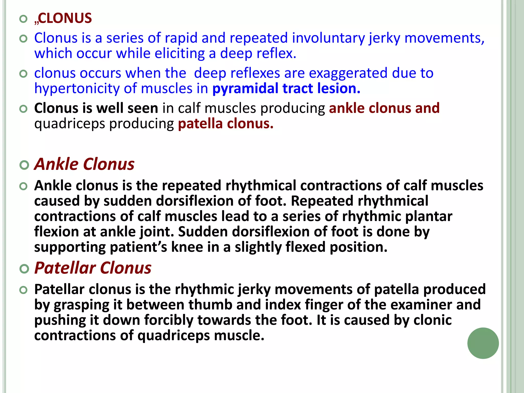  „
CLONUS
 Clonus is a series of rapid and repeated involuntary jerky movements,
which occur while eliciting a deep reflex.
 clonus occurs when the deep reflexes are exaggerated due to
hypertonicity of muscles in pyramidal tract lesion.
 Clonus is well seen in calf muscles producing ankle clonus and
quadriceps producing patella clonus.
 Ankle Clonus
 Ankle clonus is the repeated rhythmical contractions of calf muscles
caused by sudden dorsiflexion of foot. Repeated rhythmical
contractions of calf muscles lead to a series of rhythmic plantar
flexion at ankle joint. Sudden dorsiflexion of foot is done by
supporting patient’s knee in a slightly flexed position.
 Patellar Clonus
 Patellar clonus is the rhythmic jerky movements of patella produced
by grasping it between thumb and index finger of the examiner and
pushing it down forcibly towards the foot. It is caused by clonic
contractions of quadriceps muscle.
 
