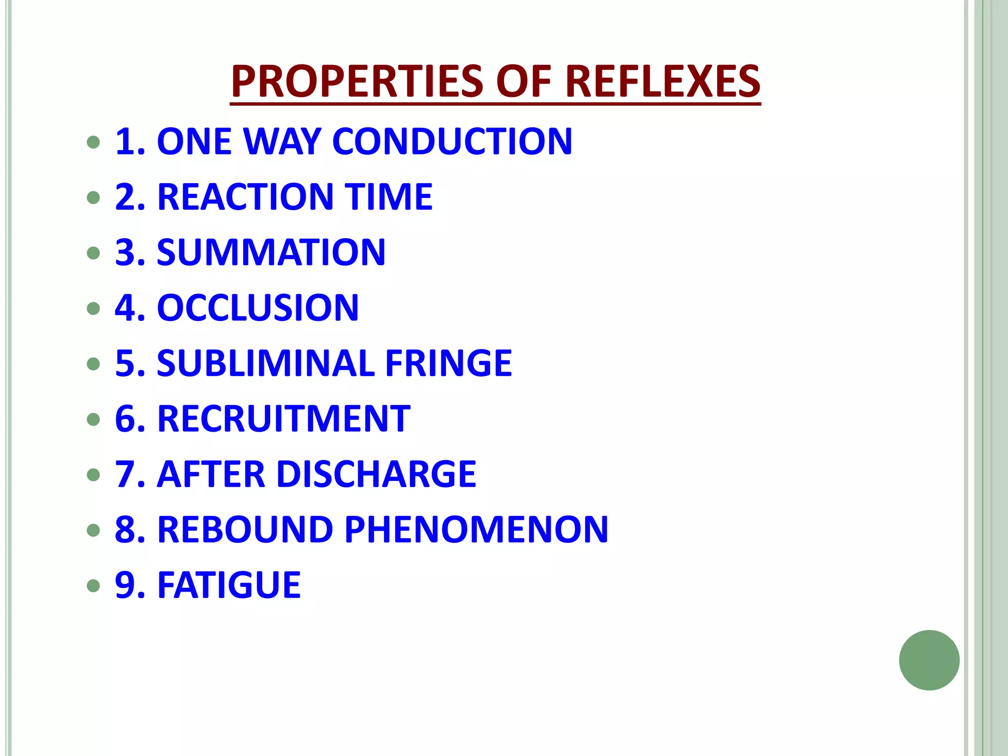 PROPERTIES OF REFLEXES
 1. ONE WAY CONDUCTION
 2. REACTION TIME
 3. SUMMATION
 4. OCCLUSION
 5. SUBLIMINAL FRINGE
 6. RECRUITMENT
 7. AFTER DISCHARGE
 8. REBOUND PHENOMENON
 9. FATIGUE
 