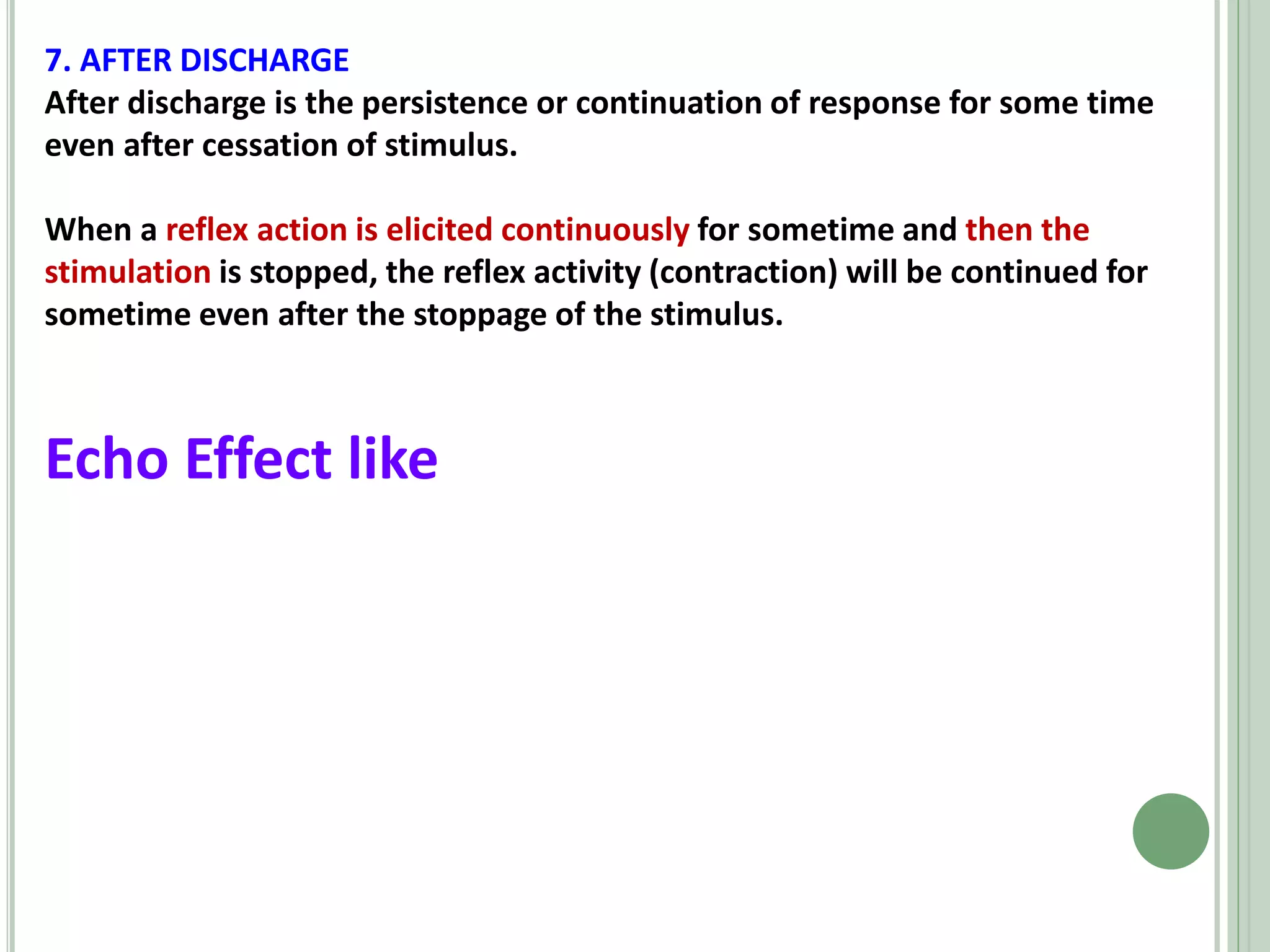 7. AFTER DISCHARGE
After discharge is the persistence or continuation of response for some time
even after cessation of stimulus.
When a reflex action is elicited continuously for sometime and then the
stimulation is stopped, the reflex activity (contraction) will be continued for
sometime even after the stoppage of the stimulus.
Echo Effect like
 