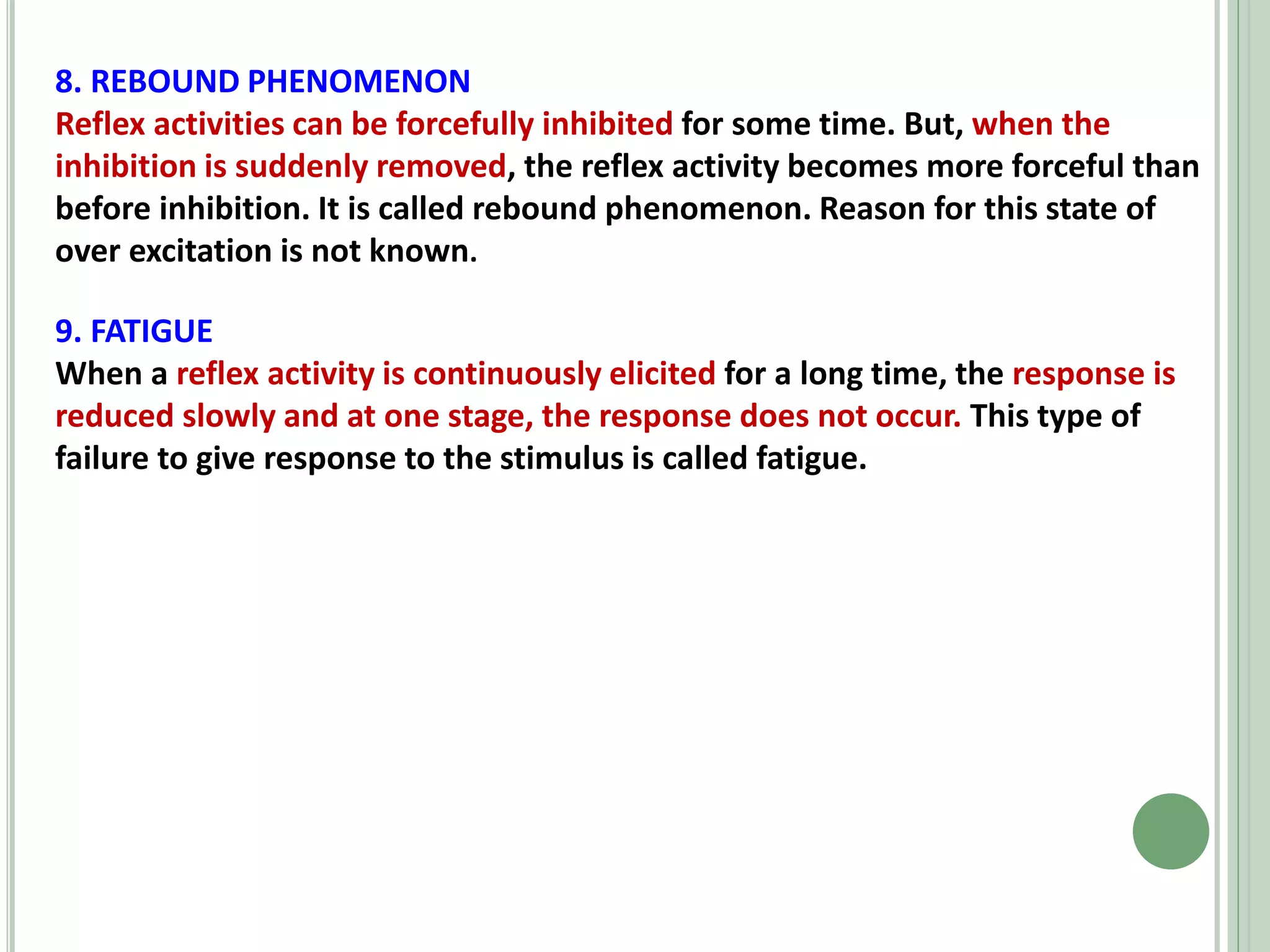 8. REBOUND PHENOMENON
Reflex activities can be forcefully inhibited for some time. But, when the
inhibition is suddenly removed, the reflex activity becomes more forceful than
before inhibition. It is called rebound phenomenon. Reason for this state of
over excitation is not known.
9. FATIGUE
When a reflex activity is continuously elicited for a long time, the response is
reduced slowly and at one stage, the response does not occur. This type of
failure to give response to the stimulus is called fatigue.
 