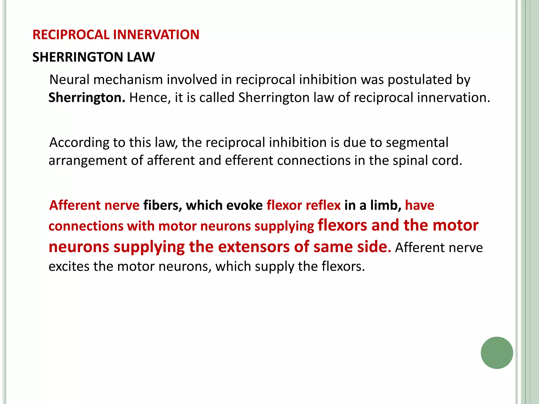 RECIPROCAL INNERVATION
SHERRINGTON LAW
Neural mechanism involved in reciprocal inhibition was postulated by
Sherrington. Hence, it is called Sherrington law of reciprocal innervation.
According to this law, the reciprocal inhibition is due to segmental
arrangement of afferent and efferent connections in the spinal cord.
Afferent nerve fibers, which evoke flexor reflex in a limb, have
connections with motor neurons supplying flexors and the motor
neurons supplying the extensors of same side. Afferent nerve
excites the motor neurons, which supply the flexors.
 