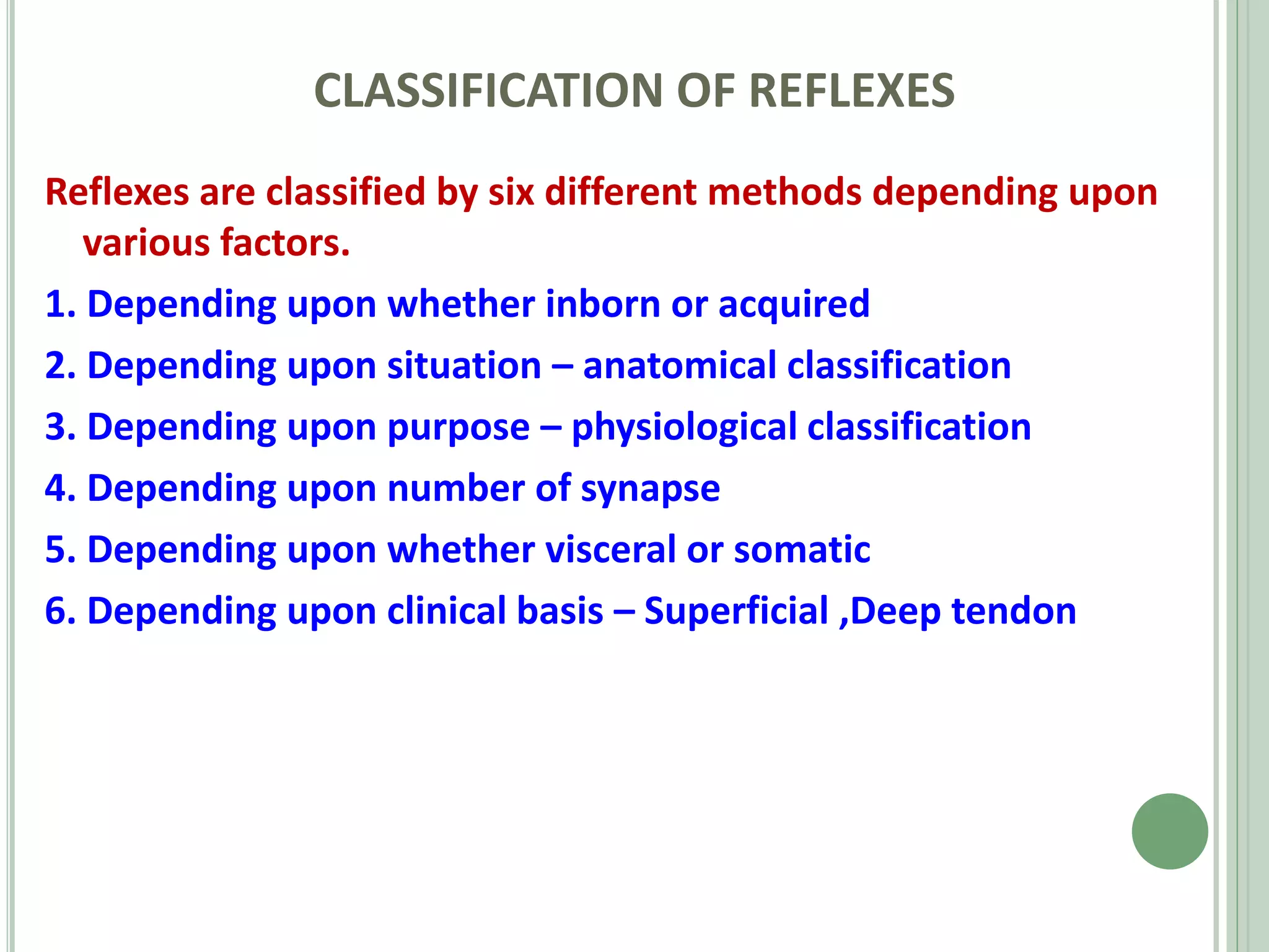 CLASSIFICATION OF REFLEXES
Reflexes are classified by six different methods depending upon
various factors.
1. Depending upon whether inborn or acquired
2. Depending upon situation – anatomical classification
3. Depending upon purpose – physiological classification
4. Depending upon number of synapse
5. Depending upon whether visceral or somatic
6. Depending upon clinical basis – Superficial ,Deep tendon
 