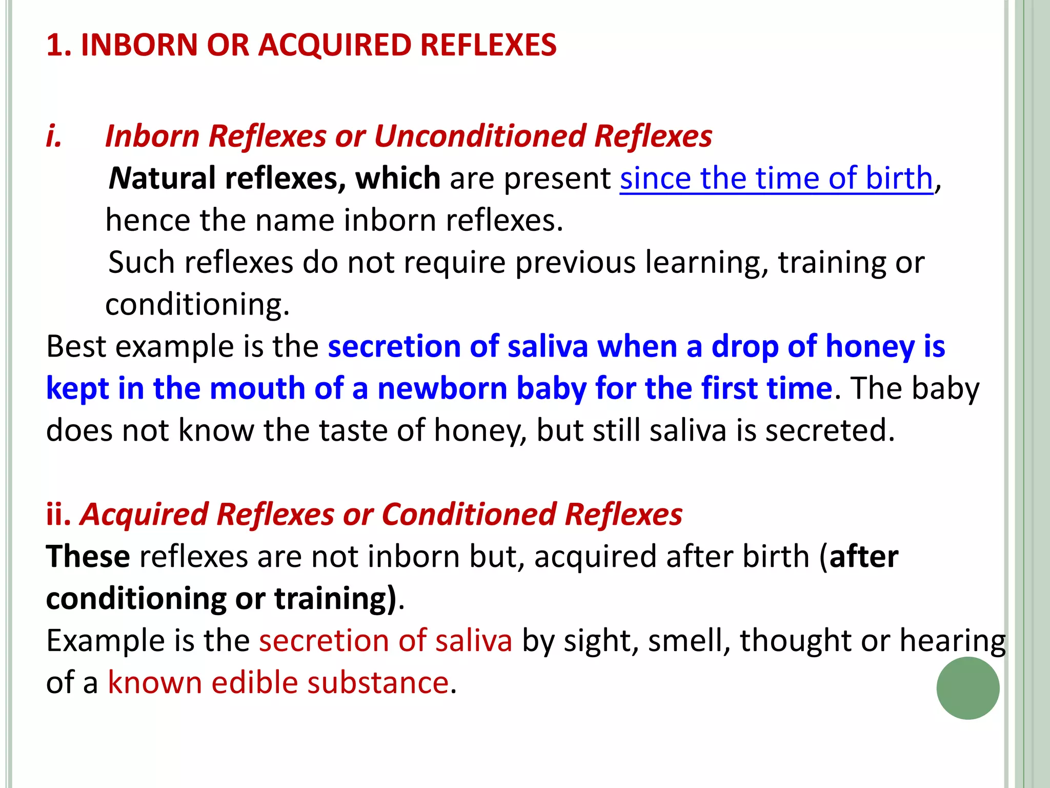 1. INBORN OR ACQUIRED REFLEXES
i. Inborn Reflexes or Unconditioned Reflexes
Natural reflexes, which are present since the time of birth,
hence the name inborn reflexes.
Such reflexes do not require previous learning, training or
conditioning.
Best example is the secretion of saliva when a drop of honey is
kept in the mouth of a newborn baby for the first time. The baby
does not know the taste of honey, but still saliva is secreted.
ii. Acquired Reflexes or Conditioned Reflexes
These reflexes are not inborn but, acquired after birth (after
conditioning or training).
Example is the secretion of saliva by sight, smell, thought or hearing
of a known edible substance.
 