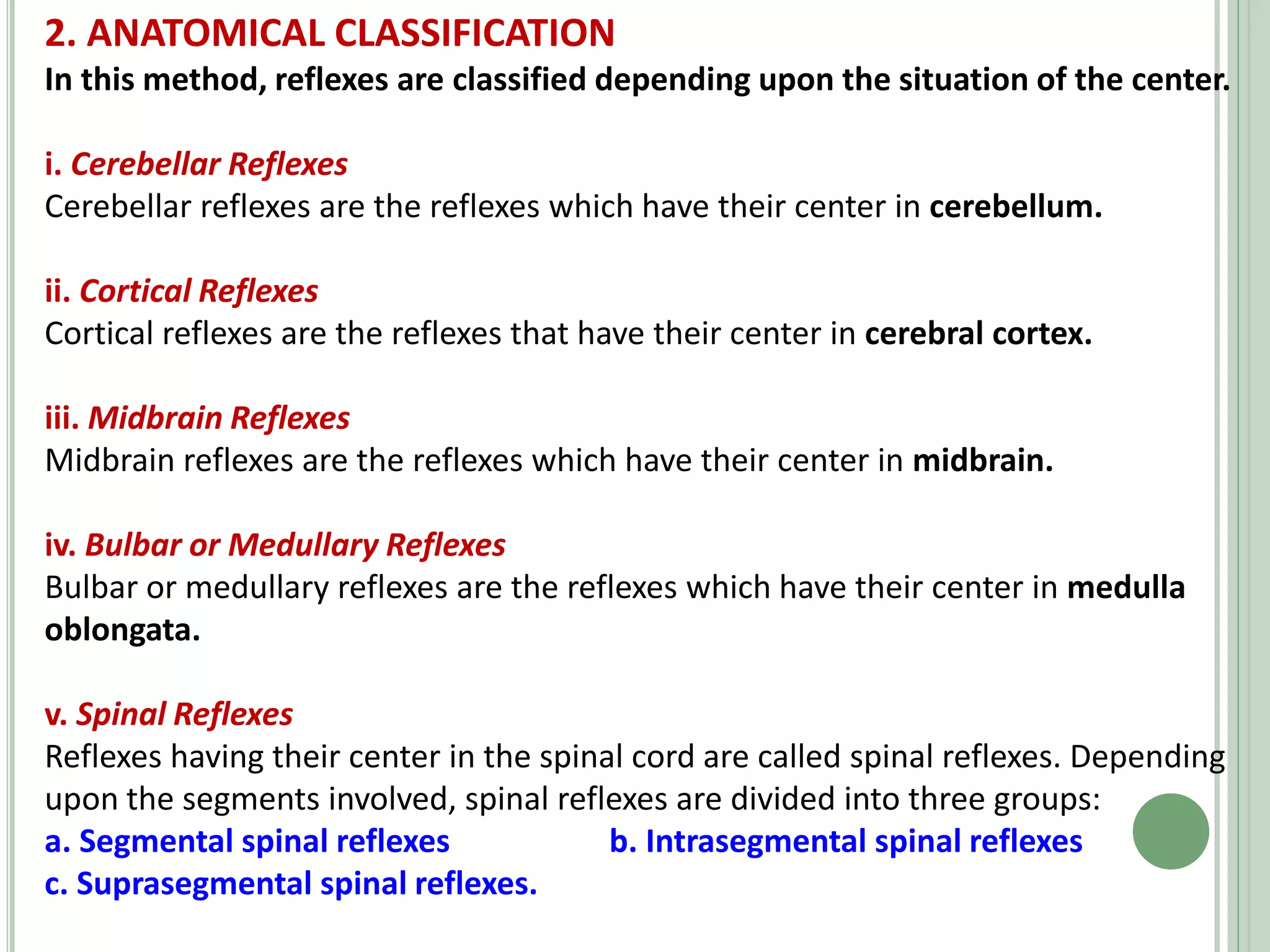 2. ANATOMICAL CLASSIFICATION
In this method, reflexes are classified depending upon the situation of the center.
i. Cerebellar Reflexes
Cerebellar reflexes are the reflexes which have their center in cerebellum.
ii. Cortical Reflexes
Cortical reflexes are the reflexes that have their center in cerebral cortex.
iii. Midbrain Reflexes
Midbrain reflexes are the reflexes which have their center in midbrain.
iv. Bulbar or Medullary Reflexes
Bulbar or medullary reflexes are the reflexes which have their center in medulla
oblongata.
v. Spinal Reflexes
Reflexes having their center in the spinal cord are called spinal reflexes. Depending
upon the segments involved, spinal reflexes are divided into three groups:
a. Segmental spinal reflexes b. Intrasegmental spinal reflexes
c. Suprasegmental spinal reflexes.
 