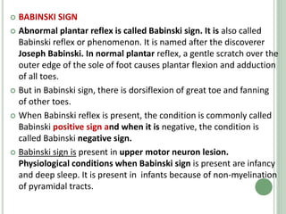  BABINSKI SIGN
 Abnormal plantar reflex is called Babinski sign. It is also called
Babinski reflex or phenomenon. It is named after the discoverer
Joseph Babinski. In normal plantar reflex, a gentle scratch over the
outer edge of the sole of foot causes plantar flexion and adduction
of all toes.
 But in Babinski sign, there is dorsiflexion of great toe and fanning
of other toes.
 When Babinski reflex is present, the condition is commonly called
Babinski positive sign and when it is negative, the condition is
called Babinski negative sign.
 Babinski sign is present in upper motor neuron lesion.
Physiological conditions when Babinski sign is present are infancy
and deep sleep. It is present in infants because of non-myelination
of pyramidal tracts.
 