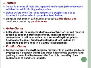  „
CLONUS
 Clonus is a series of rapid and repeated involuntary jerky movements,
which occur while eliciting a deep reflex.
 clonus occurs when the deep reflexes are exaggerated due to
hypertonicity of muscles in pyramidal tract lesion.
 Clonus is well seen in calf muscles producing ankle clonus and
quadriceps producing patella clonus.
 Ankle Clonus
 Ankle clonus is the repeated rhythmical contractions of calf muscles
caused by sudden dorsiflexion of foot. Repeated rhythmical
contractions of calf muscles lead to a series of rhythmic plantar
flexion at ankle joint. Sudden dorsiflexion of foot is done by
supporting patient’s knee in a slightly flexed position.
 Patellar Clonus
 Patellar clonus is the rhythmic jerky movements of patella produced
by grasping it between thumb and index finger of the examiner and
pushing it down forcibly towards the foot. It is caused by clonic
contractions of quadriceps muscle.
 