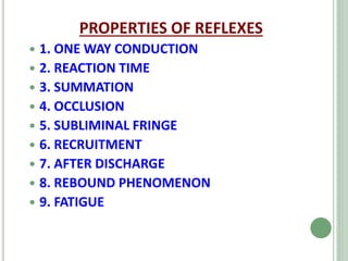 PROPERTIES OF REFLEXES
 1. ONE WAY CONDUCTION
 2. REACTION TIME
 3. SUMMATION
 4. OCCLUSION
 5. SUBLIMINAL FRINGE
 6. RECRUITMENT
 7. AFTER DISCHARGE
 8. REBOUND PHENOMENON
 9. FATIGUE
 