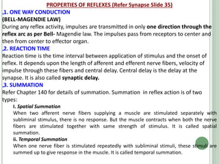PROPERTIES OF REFLEXES (Refer Synapse Slide 35)
„1. ONE WAY CONDUCTION
(BELL-MAGENDIE LAW)
During any reflex activity, impulses are transmitted in only one direction through the
reflex arc as per Bell- Magendie law. The impulses pass from receptors to center and
then from center to effector organ.
„2. REACTION TIME
Reaction time is the time interval between application of stimulus and the onset of
reflex. It depends upon the length of afferent and efferent nerve fibers, velocity of
impulse through these fibers and central delay. Central delay is the delay at the
synapse. It is also called synaptic delay.
„3. SUMMATION
Refer Chapter 140 for details of summation. Summation in reflex action is of two
types:
I. Spatial Summation
When two afferent nerve fibers supplying a muscle are stimulated separately with
subliminal stimulus, there is no response. But the muscle contracts when both the nerve
fibers are stimulated together with same strength of stimulus. It is called spatial
summation.
ii. Temporal Summation
When one nerve fiber is stimulated repeatedly with subliminal stimuli, these stimuli are
summed up to give response in the muscle. It is called temporal summation.
 