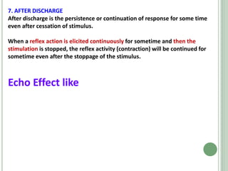 7. AFTER DISCHARGE
After discharge is the persistence or continuation of response for some time
even after cessation of stimulus.
When a reflex action is elicited continuously for sometime and then the
stimulation is stopped, the reflex activity (contraction) will be continued for
sometime even after the stoppage of the stimulus.
Echo Effect like
 
