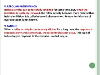 8. REBOUND PHENOMENON
Reflex activities can be forcefully inhibited for some time. But, when the
inhibition is suddenly removed, the reflex activity becomes more forceful than
before inhibition. It is called rebound phenomenon. Reason for this state of
over excitation is not known.
9. FATIGUE
When a reflex activity is continuously elicited for a long time, the response is
reduced slowly and at one stage, the response does not occur. This type of
failure to give response to the stimulus is called fatigue.
 