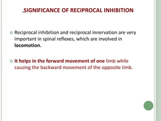 „SIGNIFICANCE OF RECIPROCAL INHIBITION
 Reciprocal inhibition and reciprocal innervation are very
important in spinal reflexes, which are involved in
locomotion.
 It helps in the forward movement of one limb while
causing the backward movement of the opposite limb.
 