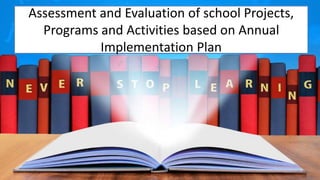 Assessment and Evaluation of school Projects,
Programs and Activities based on Annual
Implementation Plan
 