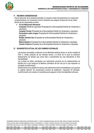 MUNICIPALIDAD DISTRITAL DE VILCABAMBA
GERENCIA DE INFRAESTRUCTURA Y DESARROLLO URBANO
“Año del Bicentenario del Perú: 200 años de Independencia”.
''MANTENIMIENTO PERIODICO DE CAMINO VECINAL NO PAVIMENTADO TRAMO I CP. YUVENI-CP CHUANQUIRI (KM 00+000 AL KM 07+000), TRAMO II TRONCAL CHUANQUIRI -SAN MARTIN (KM
00+000 AL KM 02+000), TRAMO III LUCUMAYO BOMBONERA, TALANCATO, ALTO SIGARSHIATO - ALTO SIMIATO – SIGARSIATO (KM 00+000 AL KM 21+500), TRAMO IV SECTOR IPALMAYO -
CONCEVIDAYOC (KM 00+000 AL KM 11+680), TRAMO V TRONCAL CHONTABAMBA - COSHIRENI DE LA CUENCA DE SAN MIGUEL, DISTRITO DE VILCABAMBA- LA CONVENCION - CUSCO''.
11 INSUMOS CONSIDERADOS
Para la ejecución de la presente actividad, se requiere contar principalmente con maquinaria
complementando con el personal mínimo necesario que asegure la ejecución de las metas.
Dentro de las maquinarias se tiene:
 Pul de Maquinaria Necesaria
Volquetes 15 m3 de capacidad (Propiedad de la Municipalidad Distrital de Vilcabamba o
alquilados).
Cargador frontal (Propiedad de la Municipalidad Distrital de Vilcabamba o alquilado).
Excavadora sobre orugas (Propiedad de la Municipalidad Distrital de Vilcabamba o
alquilada).
Rodillo vibrador liso (Propiedad de la Municipalidad Distrital de Vilcabamba o
alquilada).
Motoniveladora (Propiedad de la Municipalidad Distrital de Vilcabamba o alquilada).
Camión Cisterna (Propiedad de la Municipalidad Distrital de Vilcabamba o alquilada).
12 DIAGNOSTICO ACTUAL DE LOS CAMINOS VECINALES
Las trochas carrozables a intervenir en los diferentes sectores tienen un ancho variable de
4.00 m, donde producto de las intensas lluvias y el clima de la zona se producen
deslizamiento de taludes que cubre total o parcialmente las vías dificultando la libre
transitabilidad.
Las cunetas se hallan colmatadas con sedimentos producto de los deslizamientos de
taludes por lo que coadyuva al deterioro prematuro de las vías por lo que requieren su
completa reconformación.
Deslizamiento de la plataforma donde corta totalmente la libre transitabilidad y que requiere
la urgente atención de recuperación puntual de plataforma, reposición de afirmado,
reconformación de cunetas no revestidas para asegurar la libre transitabilidad vehicular.
 