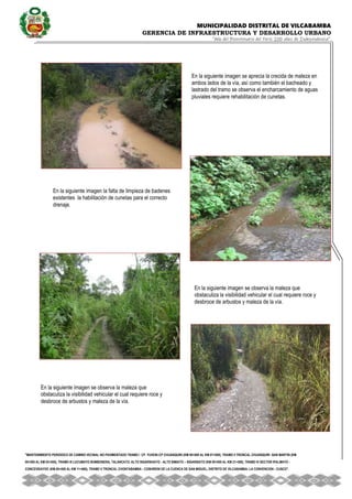 MUNICIPALIDAD DISTRITAL DE VILCABAMBA
GERENCIA DE INFRAESTRUCTURA Y DESARROLLO URBANO
“Año del Bicentenario del Perú: 200 años de Independencia”.
''MANTENIMIENTO PERIODICO DE CAMINO VECINAL NO PAVIMENTADO TRAMO I CP. YUVENI-CP CHUANQUIRI (KM 00+000 AL KM 07+000), TRAMO II TRONCAL CHUANQUIRI -SAN MARTIN (KM
00+000 AL KM 02+000), TRAMO III LUCUMAYO BOMBONERA, TALANCATO, ALTO SIGARSHIATO - ALTO SIMIATO – SIGARSIATO (KM 00+000 AL KM 21+500), TRAMO IV SECTOR IPALMAYO -
CONCEVIDAYOC (KM 00+000 AL KM 11+680), TRAMO V TRONCAL CHONTABAMBA - COSHIRENI DE LA CUENCA DE SAN MIGUEL, DISTRITO DE VILCABAMBA- LA CONVENCION - CUSCO''.
En la siguiente imagen se aprecia la crecida de maleza en
ambos lados de la vía, así como también el bacheado y
lastrado del tramo se observa el encharcamiento de aguas
pluviales requiere rehabilitación de cunetas.
En la siguiente imagen la falta de limpieza de badenes
existentes la habilitación de cunetas para el correcto
drenaje.
En la siguiente imagen se observa la maleza que
obstaculiza la visibilidad vehicular el cual requiere roce y
desbroce de arbustos y maleza de la vía.
En la siguiente imagen se observa la maleza que
obstaculiza la visibilidad vehicular el cual requiere roce y
desbroce de arbustos y maleza de la vía.
 