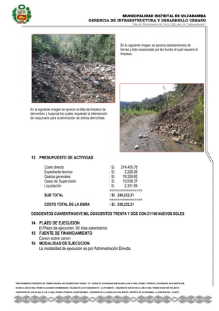 MUNICIPALIDAD DISTRITAL DE VILCABAMBA
GERENCIA DE INFRAESTRUCTURA Y DESARROLLO URBANO
“Año del Bicentenario del Perú: 200 años de Independencia”.
''MANTENIMIENTO PERIODICO DE CAMINO VECINAL NO PAVIMENTADO TRAMO I CP. YUVENI-CP CHUANQUIRI (KM 00+000 AL KM 07+000), TRAMO II TRONCAL CHUANQUIRI -SAN MARTIN (KM
00+000 AL KM 02+000), TRAMO III LUCUMAYO BOMBONERA, TALANCATO, ALTO SIGARSHIATO - ALTO SIMIATO – SIGARSIATO (KM 00+000 AL KM 21+500), TRAMO IV SECTOR IPALMAYO -
CONCEVIDAYOC (KM 00+000 AL KM 11+680), TRAMO V TRONCAL CHONTABAMBA - COSHIRENI DE LA CUENCA DE SAN MIGUEL, DISTRITO DE VILCABAMBA- LA CONVENCION - CUSCO''.
13 PRESUPUESTO DE ACTIVIDAD
Costo directo : S/. 214,405.75
Expediente técnico 1.017796 % : S/. 2,226.26
Gastos generales 16.399511 % : S/. 19,359.85
Gasto de Supervisión 5.354906 % : S/. 10,938.37
Liquidación 0.755413 % : S/. 2,301.99
=================
SUB TOTAL : S/. 249,232.21
=================
COSTO TOTAL DE LA OBRA : S/. 249,232.21
DOSCIENTOS CUARENTINUEVE MIL DOSCIENTOS TRENTA Y DOS CON 21/100 NUEVOS SOLES
14 PLAZO DE EJECUCION
El Plazo de ejecución: 90 días calendarios
15 FUENTE DE FINANCIAMIENTO
Canon sobre canon
16 MODALIDAD DE EJECUCION
La modalidad de ejecución es por Administración Directa.
PLANILLA DE METRADOS
En la siguiente imagen se aprecia deslizamientos de
tierras y lodo ocasionado por las lluvias el cual requiere la
limpieza.
En la siguiente imagen se aprecia la falta de limpieza de
derrumbes y huaycos los cuales requieren la intervención
de maquinaria para la eliminación de dichos derrumbes.
 