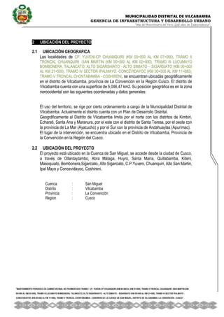 MUNICIPALIDAD DISTRITAL DE VILCABAMBA
GERENCIA DE INFRAESTRUCTURA Y DESARROLLO URBANO
“Año del Bicentenario del Perú: 200 años de Independencia”.
''MANTENIMIENTO PERIODICO DE CAMINO VECINAL NO PAVIMENTADO TRAMO I CP. YUVENI-CP CHUANQUIRI (KM 00+000 AL KM 07+000), TRAMO II TRONCAL CHUANQUIRI -SAN MARTIN (KM
00+000 AL KM 02+000), TRAMO III LUCUMAYO BOMBONERA, TALANCATO, ALTO SIGARSHIATO - ALTO SIMIATO – SIGARSIATO (KM 00+000 AL KM 21+500), TRAMO IV SECTOR IPALMAYO -
CONCEVIDAYOC (KM 00+000 AL KM 11+680), TRAMO V TRONCAL CHONTABAMBA - COSHIRENI DE LA CUENCA DE SAN MIGUEL, DISTRITO DE VILCABAMBA- LA CONVENCION - CUSCO''.
2 UBICACIÓN DEL PROYECTO
2.1 UBICACIÓN GEOGRAFICA
Las localidades de CP. YUVENI-CP CHUANQUIRI (KM 00+000 AL KM 07+000), TRAMO II
TRONCAL CHUANQUIRI -SAN MARTIN (KM 00+000 AL KM 02+000), TRAMO III LUCUMAYO
BOMBONERA, TALANCATO, ALTO SIGARSHIATO - ALTO SIMIATO – SIGARSIATO (KM 00+000
AL KM 21+500), TRAMO IV SECTOR IPALMAYO -CONCEVIDAYOC (KM 00+000 AL KM 11+680),
TRAMO V TRONCAL CHONTABAMBA - COSHIRENI, se encuentran ubicadas geográficamente
en el distrito de Vilcabamba, provincia de La Convención en la Región Cusco. El distrito de
Vilcabamba cuenta con una superficie de 5,046.47 km2. Su posición geográfica es en la zona
noroccidental con las siguientes coordenadas y datos generales:
El uso del territorio, se rige por cierto ordenamiento a cargo de la Municipalidad Distrital de
Vilcabamba. Actualmente el distrito cuenta con un Plan de Desarrollo Distrital.
Geográficamente el Distrito de Vilcabamba limita por el norte con los distritos de Kimbiri,
Echarati, Santa Ana y Maranura, por el este con el distrito de Santa Teresa, por el oeste con
la provincia de La Mar (Ayacucho) y por el Sur con la provincia de Andahuaylas (Apurímac).
El lugar de la intervención, se encuentra ubicado en el Distrito de Vilcabamba, Provincia de
la Convención en la Región del Cusco.
2.2 UBICACIÓN DEL PROYECTO
El proyecto está ubicado en la Cuenca de San Miguel, se accede desde la ciudad de Cusco,
a través de Ollantaytambo, Abra Málaga, Huyro, Santa María, Quillabamba, Kiteni,
Masoquiato, Bombonera,Sigarciato, Alto Sigarciato, C.P.Yuveni, Chuanquiri, Alto San Martin,
Ipal Mayo y Concevidayoc, Coshireni.
Cuenca : San Miguel
Distrito : Vilcabamba
Provincia : La Convención
Region : Cusco
 