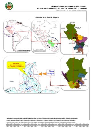 MUNICIPALIDAD DISTRITAL DE VILCABAMBA
GERENCIA DE INFRAESTRUCTURA Y DESARROLLO URBANO
“Año del Bicentenario del Perú: 200 años de Independencia”.
''MANTENIMIENTO PERIODICO DE CAMINO VECINAL NO PAVIMENTADO TRAMO I CP. YUVENI-CP CHUANQUIRI (KM 00+000 AL KM 07+000), TRAMO II TRONCAL CHUANQUIRI -SAN MARTIN (KM
00+000 AL KM 02+000), TRAMO III LUCUMAYO BOMBONERA, TALANCATO, ALTO SIGARSHIATO - ALTO SIMIATO – SIGARSIATO (KM 00+000 AL KM 21+500), TRAMO IV SECTOR IPALMAYO -
CONCEVIDAYOC (KM 00+000 AL KM 11+680), TRAMO V TRONCAL CHONTABAMBA - COSHIRENI DE LA CUENCA DE SAN MIGUEL, DISTRITO DE VILCABAMBA- LA CONVENCION - CUSCO''.
Ubicación de la zona de proyecto
AREA DE
INTEREVENCION
CAMINOS VECINALES
-
 