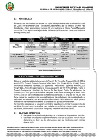 MUNICIPALIDAD DISTRITAL DE VILCABAMBA
GERENCIA DE INFRAESTRUCTURA Y DESARROLLO URBANO
“Año del Bicentenario del Perú: 200 años de Independencia”.
''MANTENIMIENTO PERIODICO DE CAMINO VECINAL NO PAVIMENTADO TRAMO I CP. YUVENI-CP CHUANQUIRI (KM 00+000 AL KM 07+000), TRAMO II TRONCAL CHUANQUIRI -SAN MARTIN (KM
00+000 AL KM 02+000), TRAMO III LUCUMAYO BOMBONERA, TALANCATO, ALTO SIGARSHIATO - ALTO SIMIATO – SIGARSIATO (KM 00+000 AL KM 21+500), TRAMO IV SECTOR IPALMAYO -
CONCEVIDAYOC (KM 00+000 AL KM 11+680), TRAMO V TRONCAL CHONTABAMBA - COSHIRENI DE LA CUENCA DE SAN MIGUEL, DISTRITO DE VILCABAMBA- LA CONVENCION - CUSCO''.
2.3 ACCESIBILIDAD
Para su acceso por carretera con relación a la capital del departamento, este se inicia en la ciudad
del Cusco, por la carretera Cusco – Quillabamba, recorriéndose por vía asfaltada 245 Km, y de
Quillabamba – Kiteni recorriendo un tramo de 200 km y finalmente de Kiteni a Puente Mazoquiato
un total de 13 km llegándose a la jurisdicción del Distrito de Vilcabamba a los sectores indicados
en el siguiente cuadro.
Tabla 1: Accesos desde Cusco
TERRITORIO PUNTO DE
PARTIDA
PUNTO FINAL DISTANCIA
(KM)
TIPO DE VIA KM PROYECTO
CUSCO ALFAMAYO 183 CARRETERA
ASFALTADO
Y BICAPA DE
ECHARATI
245
PROV.
QUILLABAMA
ALFAMAYO QUILLABAMBA 62
QUILLABAMBA KITENI 200 200 CARRETERAS
DEL
DIST.ECHARATI
KITENI PTE
MASOQUIATO
13 TROCHA
CARROZABLE
13
SAN MIGUEL -
DSTO.VILCABAMBA
LUCUMAYO,
BOMBONERA
ALTO
SIGRACIATO
21.500 TROCHA
CARROZABLE
EN MAL
ESTADO
51.18 DEL PROYECTO
DE
MANTENIMIENTO
C.P. YUVEENI CHUANQUIRI 07.00
IPAL MAYO CONCEVIDAYOC 11.680
TRONCAL SAN MARTIN 2.00
TRONCAL
CHONTABAMBA
COSHIRENI 6.00
TOTAL KM 51.18 509.18
Fuente: Elaboración equipo técnico.
3 OBJETIVOS GENERALES Y ESPECIFICOS DEL PROYECTO
Mejorar el estado transitable de la carretera de Tramo I Cp. Yuveni-Cp Chuanquiri (Km 00+000 Al
Km 07+000), Tramo II Troncal Chuanquiri -San Martin (Km 00+000 Al Km 02+000), Tramo
IIILucumayo Bombonera ,Talancato, Alto Sigarshiato - Alto Simiato – Sigarsiato (Km 00+000 Al
Km 24+500), ,Tramo IV sector Ipalmayo -Concevidayoc (Km 00+000 Al Km 08+800), Tramo V
Troncal Chontabamba - Coshireni La Cuenca De San Miguel, Distrito De Vilcabamba- La
Convencion - Cusco''.para que el nivel de transporte se encuentre entre regular a buena como
mínimo, para que los beneficiados sea los habitantes asentados a lo largo del eje vial, de esta
forma mejorar las condiciones de comercialización de los productos en los mercados locales y
regionales, así como el acceso a los servicios básicos tanto a educación como salud, que son
factores que elevarán significativamente la calidad de vida que actualmente tienen.
Así mismo los trabajos que se proyectan permitirán a los pobladores, brindar mejores niveles de
servicio en lo que a transporte se refiere, para trasladar sus productos, a los principales mercados
de abastos, disminuyendo los costos de transporte y mejorando los niveles de vida.
3.1 OBJETIVOS ESPECIFICOS
 Recuperación de plataformas perdida por el incremento del rio y desastres naturales.
 Garantizar el transporte vial permanentemente para que los usuarios puedan circular
diariamente; es decir, que las interrupciones para su movilización sean mínimas
durante el año.
 