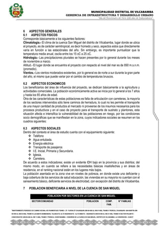 MUNICIPALIDAD DISTRITAL DE VILCABAMBA
GERENCIA DE INFRAESTRUCTURA Y DESARROLLO URBANO
“Año del Bicentenario del Perú: 200 años de Independencia”.
''MANTENIMIENTO PERIODICO DE CAMINO VECINAL NO PAVIMENTADO TRAMO I CP. YUVENI-CP CHUANQUIRI (KM 00+000 AL KM 07+000), TRAMO II TRONCAL CHUANQUIRI -SAN MARTIN (KM
00+000 AL KM 02+000), TRAMO III LUCUMAYO BOMBONERA, TALANCATO, ALTO SIGARSHIATO - ALTO SIMIATO – SIGARSIATO (KM 00+000 AL KM 21+500), TRAMO IV SECTOR IPALMAYO -
CONCEVIDAYOC (KM 00+000 AL KM 11+680), TRAMO V TRONCAL CHONTABAMBA - COSHIRENI DE LA CUENCA DE SAN MIGUEL, DISTRITO DE VILCABAMBA- LA CONVENCION - CUSCO''.
6 ASPECTOS GENERALES
6.1 ASPECTOS FISICOS
Corresponde básicamente a los siguientes factores:
Climatología.- El clima de la cuenca San Miguel del distrito de Vilcabamba, lugar donde se ubica
el proyecto, es de carácter semitropical, es decir húmedo y seco, aspectos estos que directamente
varía en función a las estaciónales del año. Sin embargo, es importante puntualizar que la
temperatura media anual, oscila entre los 15 oC a 25 oC.
Hidrología.- Las precipitaciones pluviales se hacen presentes por lo general durante los meses
de noviembre a marzo.
Altitud.- El lugar donde se encuentra el proyecto con respecto al nivel del mar es de 890 m.s.n.m.
(promedio).
Vientos.- Los vientos moderados existentes, por lo general es de norte a sur durante la gran parte
del año, el mismo que puede variar por el cambio de temperaturas bruscos.
6.2 ASPECTOS ECONOMICOS
Los beneficiarios del área de influencia del proyecto, se dedican básicamente a la agricultura y
actividades comerciales. La población económicamente activa se inicia por lo general a los 7 años
y hasta los 65 años de edad.
Otra de las características de estas poblaciones es falta de articulación con carreteras, la mayoría
de los sectores intervenidos sólo tiene caminos de herradura, lo cual no les permite el transporte
de una mayor cantidad de productos al mercado ni proveerse de los insumos necesarios para los
procesos productivos y en el caso de proyecto para el transporte de sustrato y plantones, esta
situación afecta e intensifica la vulnerabilidad de las poblaciones en riesgo, por las condiciones
socio demográficas que se manifiestan en la zona, cuyos indicadores sociales se resumen en los
cuadros siguientes:
6.3 ASPECTOS SOCIALES
Dentro del contexto el área de estudio cuenta con el equipamiento siguiente:
 Teléfono
 Agua entubada.
 Energía eléctrica
 Transporte de pasajeros
 I.E. Inicial, Primaria y Secundaria.
 Iglesia.
 Carretera.
De acuerdo a estos indicadores; existe un evidente IDH bajo en la provincia y sus distritos; del
mismo modo, en cuando se refiere a las necesidades básicas insatisfechas y en áreas de
residencia, en el ranking nacional están en los lugares más bajos.
La población asentada en la zona vive en niveles de pobreza, en donde existe una deficiente y
baja cobertura de los servicios de salud educación, las viviendas en su mayoría no cuentan con el
saneamiento básico, deficiente servicios de electricidad, con excepción del distrito de Vilcabamba.
7 POBLACION BENEFICIARIA A NIVEL DE LA CUENCA DE SAN MIGUEL
POBLACION POR SECTORES EN LA CUENCA DE SAN MIGUEL
SECTOR/COMUNIDAD POBLACION COMP.
FAM.
N° FAMILIAS
 