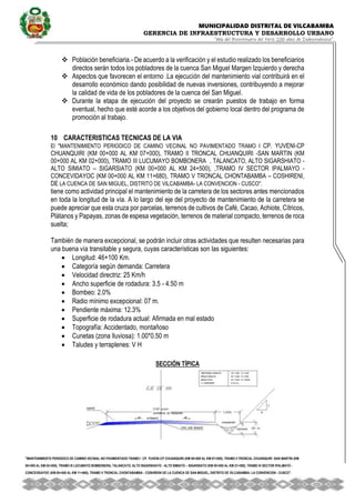 MUNICIPALIDAD DISTRITAL DE VILCABAMBA
GERENCIA DE INFRAESTRUCTURA Y DESARROLLO URBANO
“Año del Bicentenario del Perú: 200 años de Independencia”.
''MANTENIMIENTO PERIODICO DE CAMINO VECINAL NO PAVIMENTADO TRAMO I CP. YUVENI-CP CHUANQUIRI (KM 00+000 AL KM 07+000), TRAMO II TRONCAL CHUANQUIRI -SAN MARTIN (KM
00+000 AL KM 02+000), TRAMO III LUCUMAYO BOMBONERA, TALANCATO, ALTO SIGARSHIATO - ALTO SIMIATO – SIGARSIATO (KM 00+000 AL KM 21+500), TRAMO IV SECTOR IPALMAYO -
CONCEVIDAYOC (KM 00+000 AL KM 11+680), TRAMO V TRONCAL CHONTABAMBA - COSHIRENI DE LA CUENCA DE SAN MIGUEL, DISTRITO DE VILCABAMBA- LA CONVENCION - CUSCO''.
 Población beneficiaria.- De acuerdo a la verificación y el estudio realizado los beneficiarios
directos serán todos los pobladores de la cuenca San Miguel Margen Izquierdo y derecha
 Aspectos que favorecen el entorno .La ejecución del mantenimiento vial contribuirá en el
desarrollo económico dando posibilidad de nuevas inversiones, contribuyendo a mejorar
la calidad de vida de los pobladores de la cuenca del San Miguel.
 Durante la etapa de ejecución del proyecto se crearán puestos de trabajo en forma
eventual, hecho que esté acorde a los objetivos del gobierno local dentro del programa de
promoción al trabajo.
10 CARACTERISTICAS TECNICAS DE LA VIA
El ''MANTENIMIENTO PERIODICO DE CAMINO VECINAL NO PAVIMENTADO TRAMO I CP. YUVENI-CP
CHUANQUIRI (KM 00+000 AL KM 07+000), TRAMO II TRONCAL CHUANQUIRI -SAN MARTIN (KM
00+000 AL KM 02+000), TRAMO III LUCUMAYO BOMBONERA , TALANCATO, ALTO SIGARSHIATO -
ALTO SIMIATO – SIGARSIATO (KM 00+000 AL KM 24+500), ,TRAMO IV SECTOR IPALMAYO -
CONCEVIDAYOC (KM 00+000 AL KM 11+680), TRAMO V TRONCAL CHONTABAMBA – COSHIRENI,
DE LA CUENCA DE SAN MIGUEL, DISTRITO DE VILCABAMBA- LA CONVENCION - CUSCO''.
tiene como actividad principal el mantenimiento de la carretera de los sectores antes mencionados
en toda la longitud de la vía. A lo largo del eje del proyecto de mantenimiento de la carretera se
puede apreciar que esta cruza por parcelas, terrenos de cultivos de Café, Cacao, Achiote, Cítricos,
Plátanos y Papayas, zonas de espesa vegetación, terrenos de material compacto, terrenos de roca
suelta;
También de manera excepcional, se podrán incluir otras actividades que resulten necesarias para
una buena vía transitable y segura, cuyas características son las siguientes:
 Longitud: 46+100 Km.
 Categoría según demanda: Carretera
 Velocidad directriz: 25 Km/h
 Ancho superficie de rodadura: 3.5 - 4.50 m
 Bombeo: 2.0%
 Radio mínimo excepcional: 07 m.
 Pendiente máxima: 12.3%
 Superficie de rodadura actual: Afirmada en mal estado
 Topografía: Accidentado, montañoso
 Cunetas (zona lluviosa): 1.00*0.50 m
 Taludes y terraplenes: V H
SECCIÓN TÍPICA
 