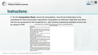 Republic of the Philippines
Philippine Statistics Authority
Section T: Instructions In Filling Out CBMS Computation Sheet 4
2. On the Computation Sheet, record all computations. Use the list of food items to be
considered for food consumption expenditure computation as reference. Note that food items
that are own-produced by the household (i.e., part of family sustenance activities) should also
be valued in PHP.
Instructions:
 