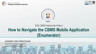 Republic of the Philippines
Philippine Statistics Authority
2022 CBMS Nationwide Rollout
How to Navigate the CBMS Mobile Application
(Enumerator)
LIZAMAE CRIS ANGCAHAN
Information Systems Analyst I
Systems Development Division
 