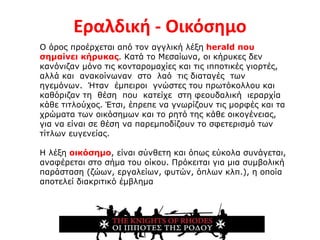 Εραλδική - Οικόσημο
Ο όρος προέρχεται από τον αγγλική λέξη herald που
σημαίνει κήρυκας. Κατά το Μεσαίωνα, οι κήρυκες δεν
κανόνιζαν μόνο τις κονταρομαχίες και τις ιπποτικές γιορτές,
αλλά και ανακοίνωναν στο λαό τις διαταγές των
ηγεμόνων. Ήταν έμπειροι γνώστες του πρωτόκολλου και
καθόριζαν τη θέση που κατείχε στη φεουδαλική ιεραρχία
κάθε τιτλούχος. Έτσι, έπρεπε να γνωρίζουν τις μορφές και τα
χρώματα των οικόσημων και το ρητό της κάθε οικογένειας,
για να είναι σε θέση να παρεμποδίζουν το σφετερισμό των
τίτλων ευγενείας.
Η λέξη οικόσημο, είναι σύνθετη και όπως εύκολα συνάγεται,
αναφέρεται στο σήμα του οίκου. Πρόκειται για μια συμβολική
παράσταση (ζώων, εργαλείων, φυτών, όπλων κλπ.), η οποία
αποτελεί διακριτικό έμβλημα
 
