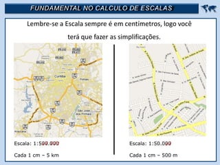 FUNDAMENTAL NO CALCULO DE ESCALAS 
Lembre-se a Escala sempre é em centímetros, logo você
terá que fazer as simplificações.
Escala: 1:500.000
Cada 1 cm – 5 km
Escala: 1:50.000
Cada 1 cm – 500 m
 