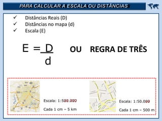 PARA CALCULAR A ESCALA OU DISTÂNCIAS 
 Distâncias Reais (D)
 Distâncias no mapa (d)
 Escala (E)
E = D
d
OU REGRA DE TRÊS
Escala: 1:500.000
Cada 1 cm – 5 km
Escala: 1:50.000
Cada 1 cm – 500 m
 