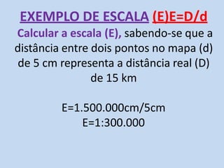 EXEMPLO DE ESCALA (E)E=D/d
Calcular a escala (E), sabendo-se que a
distância entre dois pontos no mapa (d)
de 5 cm representa a distância real (D)
de 15 km
E=1.500.000cm/5cm
E=1:300.000
 