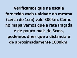 Verificamos que na escala
fornecida cada unidade da mesma
(cerca de 1cm) vale 300km. Como
no mapa vemos que a reta traçada
é de pouco mais de 3cms,
podemos dizer que a distancia é
de aproximadamente 1000km.
 