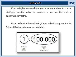 ESCALAS 
É a relação matemática entre o comprimento ou a
distância medida sobre um mapa e a sua medida real na
superfície terrestre.
Esta razão é adimensional já que relaciona quantidades
físicas idênticas de mesma unidade.
 