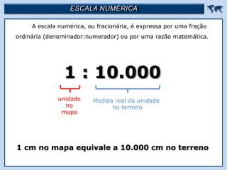 ESCALA NUMÉRICA 
A escala numérica, ou fracionária, é expressa por uma fração
ordinária (denominador:numerador) ou por uma razão matemática.
1 : 10.000
1 cm no mapa equivale a 10.000 cm no terreno
unidade
no
mapa
Medida real da unidade
no terreno
 