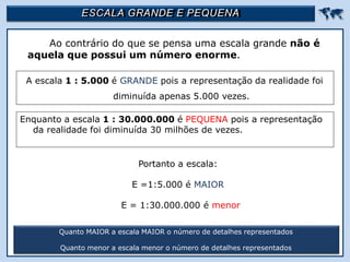 ESCALA GRANDE E PEQUENA 
Ao contrário do que se pensa uma escala grande não é
aquela que possui um número enorme.
Quanto MAIOR a escala MAIOR o número de detalhes representados
Quanto menor a escala menor o número de detalhes representados
A escala 1 : 5.000 é GRANDE pois a representação da realidade foi
diminuída apenas 5.000 vezes.
Enquanto a escala 1 : 30.000.000 é PEQUENA pois a representação
da realidade foi diminuída 30 milhões de vezes.
Portanto a escala:
E =1:5.000 é MAIOR
E = 1:30.000.000 é menor
 