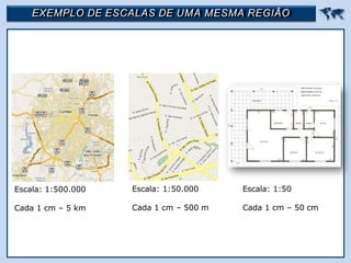 EXEMPLO DE ESCALAS DE UMA MESMA REGIÃO 
Escala: 1:500.000
Cada 1 cm – 5 km
Escala: 1:50.000
Cada 1 cm – 500 m
Escala: 1:50
Cada 1 cm – 50 cm
 