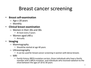 Breast cancer screening
• Breast self-examination
– Age ≥ 20 years
– Monthly
• Clinical breast examination
– Women in their 20s and 30s
• At least every 3 years
– Women aged ≥40 y
• Annually
• Imaging
– Mammography
• Should be started at age 40 years
– Ultrasonography
• It can be used for breast cancer screening in women with dense breasts
– MRI
• Family history, BRCA mutation carriers, those individuals who have a family
member with a BRCA mutation, and individuals who received radiation to the
chest between the ages of 10 to 30 years
10
 