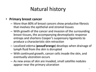 Natural history
• Primary breast cancer
– More than 80% of breast cancers show productive fibrosis
that involves the epithelial and stromal tissues
– With growth of the cancer and invasion of the surrounding
breast tissues, the accompanying desmoplastic response
entraps and shortens Cooper’s suspensory ligaments to
produce a characteristic skin retraction
– Localized edema (peaud’orange) develops when drainage of
lymph fluid from the skin is disrupted
– With continued growth, cancer cells invade the skin, and
eventually ulceration occurs
– As new areas of skin are invaded, small satellite nodules
appear near the primary ulceration
12
 