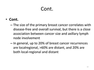 Cont.
• Cont.
– The size of the primary breast cancer correlates with
disease-free and overall survival, but there is a close
association between cancer size and axillary lymph
node involvement
– In general, up to 20% of breast cancer recurrences
are localregional, >60% are distant, and 20% are
both local-regional and distant
13
 