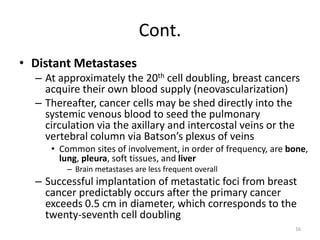 Cont.
• Distant Metastases
– At approximately the 20th cell doubling, breast cancers
acquire their own blood supply (neovascularization)
– Thereafter, cancer cells may be shed directly into the
systemic venous blood to seed the pulmonary
circulation via the axillary and intercostal veins or the
vertebral column via Batson’s plexus of veins
• Common sites of involvement, in order of frequency, are bone,
lung, pleura, soft tissues, and liver
– Brain metastases are less frequent overall
– Successful implantation of metastatic foci from breast
cancer predictably occurs after the primary cancer
exceeds 0.5 cm in diameter, which corresponds to the
twenty-seventh cell doubling
16
 