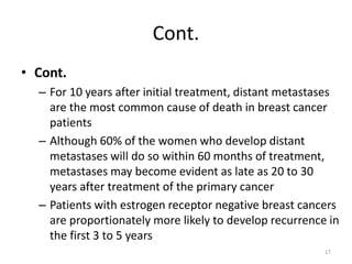 Cont.
• Cont.
– For 10 years after initial treatment, distant metastases
are the most common cause of death in breast cancer
patients
– Although 60% of the women who develop distant
metastases will do so within 60 months of treatment,
metastases may become evident as late as 20 to 30
years after treatment of the primary cancer
– Patients with estrogen receptor negative breast cancers
are proportionately more likely to develop recurrence in
the first 3 to 5 years
17
 