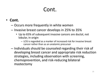Cont.
• Cont.
– Occurs more frequently in white women
– Invasive breast cancer develops in 25% to 35%
• Up to 65% of subsequent invasive cancers are ductal, not
lobular, in origin
– LCIS is regarded as a marker of increased risk for invasive breast
cancer rather than as an anatomic precursor
– Individuals should be counseled regarding their risk of
developing breast cancer and appropriate risk reduction
strategies, including observation with screening,
chemoprevention, and risk-reducing bilateral
mastectomy
20
 