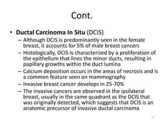 Cont.
• Ductal Carcinoma In Situ (DCIS)
– Although DCIS is predominantly seen in the female
breast, it accounts for 5% of male breast cancers
– Histologically, DCIS is characterized by a proliferation of
the epithelium that lines the minor ducts, resulting in
papillary growths within the duct lumina
– Calcium deposition occurs in the areas of necrosis and is
a common feature seen on mammography
– Invasive breast cancer develops in 25-70%
– The invasive cancers are observed in the ipsilateral
breast, usually in the same quadrant as the DCIS that
was originally detected, which suggests that DCIS is an
anatomic precursor of invasive ductal carcinoma
21
 