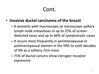 Cont.
• Invasive ductal carcinoma of the breast
– It presents with macroscopic or microscopic axillary
lymph node metastases in up to 25% of screen-
detected cases and up to 60% of symptomatic cases
– It occurs most frequently in perimenopausal or
postmenopausal women in the fifth to sixth decades
of life as a solitary, firm mass
– 75% of ductal cancers show estrogen receptor
expression
25
 