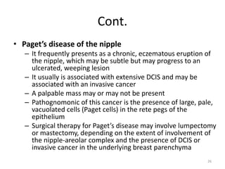 Cont.
• Paget’s disease of the nipple
– It frequently presents as a chronic, eczematous eruption of
the nipple, which may be subtle but may progress to an
ulcerated, weeping lesion
– It usually is associated with extensive DCIS and may be
associated with an invasive cancer
– A palpable mass may or may not be present
– Pathognomonic of this cancer is the presence of large, pale,
vacuolated cells (Paget cells) in the rete pegs of the
epithelium
– Surgical therapy for Paget’s disease may involve lumpectomy
or mastectomy, depending on the extent of involvement of
the nipple-areolar complex and the presence of DCIS or
invasive cancer in the underlying breast parenchyma
26
 